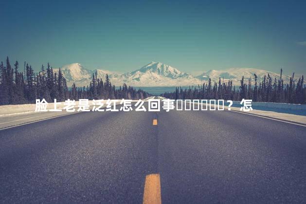 脸上老是泛红怎么回事？怎么办呢